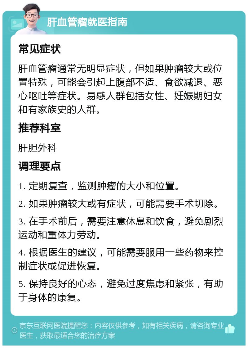 肝血管瘤就医指南 常见症状 肝血管瘤通常无明显症状，但如果肿瘤较大或位置特殊，可能会引起上腹部不适、食欲减退、恶心呕吐等症状。易感人群包括女性、妊娠期妇女和有家族史的人群。 推荐科室 肝胆外科 调理要点 1. 定期复查，监测肿瘤的大小和位置。 2. 如果肿瘤较大或有症状，可能需要手术切除。 3. 在手术前后，需要注意休息和饮食，避免剧烈运动和重体力劳动。 4. 根据医生的建议，可能需要服用一些药物来控制症状或促进恢复。 5. 保持良好的心态，避免过度焦虑和紧张，有助于身体的康复。