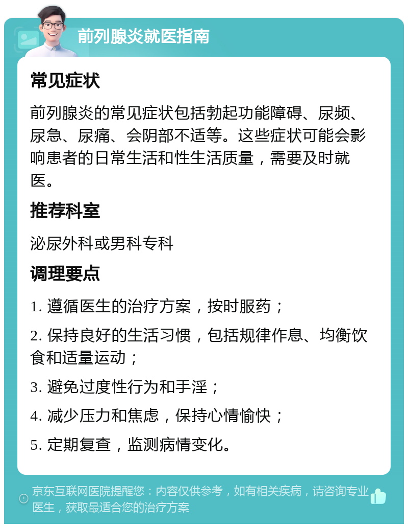 前列腺炎就医指南 常见症状 前列腺炎的常见症状包括勃起功能障碍、尿频、尿急、尿痛、会阴部不适等。这些症状可能会影响患者的日常生活和性生活质量，需要及时就医。 推荐科室 泌尿外科或男科专科 调理要点 1. 遵循医生的治疗方案，按时服药； 2. 保持良好的生活习惯，包括规律作息、均衡饮食和适量运动； 3. 避免过度性行为和手淫； 4. 减少压力和焦虑，保持心情愉快； 5. 定期复查，监测病情变化。