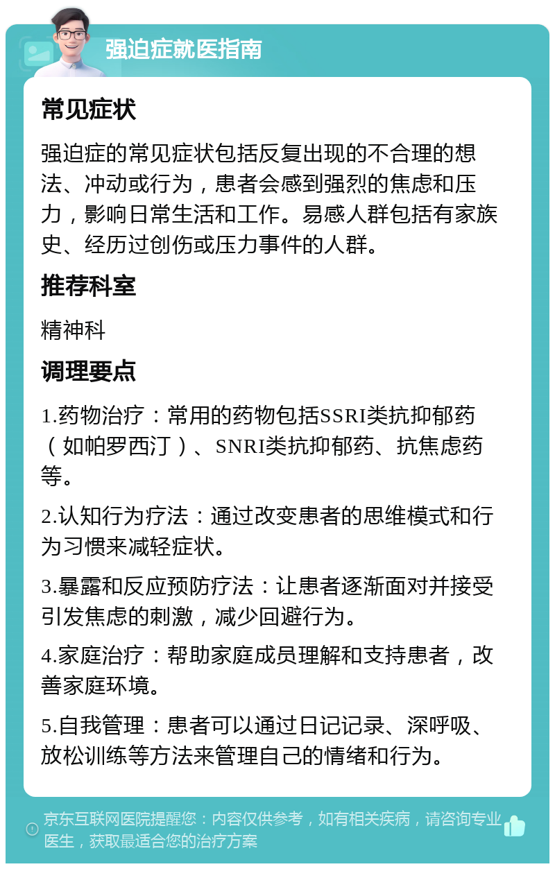 强迫症就医指南 常见症状 强迫症的常见症状包括反复出现的不合理的想法、冲动或行为，患者会感到强烈的焦虑和压力，影响日常生活和工作。易感人群包括有家族史、经历过创伤或压力事件的人群。 推荐科室 精神科 调理要点 1.药物治疗：常用的药物包括SSRI类抗抑郁药（如帕罗西汀）、SNRI类抗抑郁药、抗焦虑药等。 2.认知行为疗法：通过改变患者的思维模式和行为习惯来减轻症状。 3.暴露和反应预防疗法：让患者逐渐面对并接受引发焦虑的刺激，减少回避行为。 4.家庭治疗：帮助家庭成员理解和支持患者，改善家庭环境。 5.自我管理：患者可以通过日记记录、深呼吸、放松训练等方法来管理自己的情绪和行为。