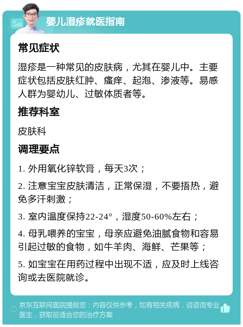 婴儿湿疹就医指南 常见症状 湿疹是一种常见的皮肤病，尤其在婴儿中。主要症状包括皮肤红肿、瘙痒、起泡、渗液等。易感人群为婴幼儿、过敏体质者等。 推荐科室 皮肤科 调理要点 1. 外用氧化锌软膏，每天3次； 2. 注意宝宝皮肤清洁，正常保湿，不要捂热，避免多汗刺激； 3. 室内温度保持22-24°，湿度50-60%左右； 4. 母乳喂养的宝宝，母亲应避免油腻食物和容易引起过敏的食物，如牛羊肉、海鲜、芒果等； 5. 如宝宝在用药过程中出现不适，应及时上线咨询或去医院就诊。