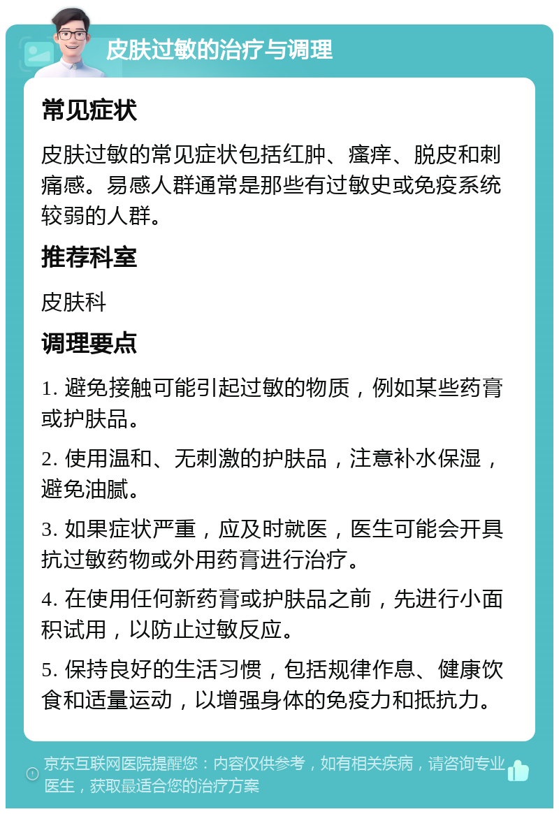 皮肤过敏的治疗与调理 常见症状 皮肤过敏的常见症状包括红肿、瘙痒、脱皮和刺痛感。易感人群通常是那些有过敏史或免疫系统较弱的人群。 推荐科室 皮肤科 调理要点 1. 避免接触可能引起过敏的物质，例如某些药膏或护肤品。 2. 使用温和、无刺激的护肤品，注意补水保湿，避免油腻。 3. 如果症状严重，应及时就医，医生可能会开具抗过敏药物或外用药膏进行治疗。 4. 在使用任何新药膏或护肤品之前，先进行小面积试用，以防止过敏反应。 5. 保持良好的生活习惯，包括规律作息、健康饮食和适量运动，以增强身体的免疫力和抵抗力。