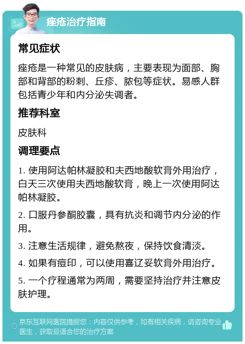 痤疮治疗指南 常见症状 痤疮是一种常见的皮肤病，主要表现为面部、胸部和背部的粉刺、丘疹、脓包等症状。易感人群包括青少年和内分泌失调者。 推荐科室 皮肤科 调理要点 1. 使用阿达帕林凝胶和夫西地酸软膏外用治疗，白天三次使用夫西地酸软膏，晚上一次使用阿达帕林凝胶。 2. 口服丹参酮胶囊，具有抗炎和调节内分泌的作用。 3. 注意生活规律，避免熬夜，保持饮食清淡。 4. 如果有痘印，可以使用喜辽妥软膏外用治疗。 5. 一个疗程通常为两周，需要坚持治疗并注意皮肤护理。