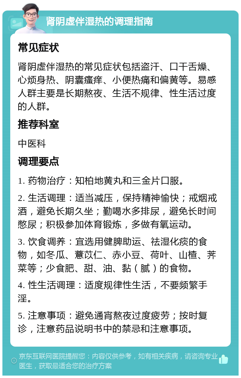 肾阴虚伴湿热的调理指南 常见症状 肾阴虚伴湿热的常见症状包括盗汗、口干舌燥、心烦身热、阴囊瘙痒、小便热痛和偏黄等。易感人群主要是长期熬夜、生活不规律、性生活过度的人群。 推荐科室 中医科 调理要点 1. 药物治疗：知柏地黄丸和三金片口服。 2. 生活调理：适当减压，保持精神愉快；戒烟戒酒，避免长期久坐；勤喝水多排尿，避免长时间憋尿；积极参加体育锻炼，多做有氧运动。 3. 饮食调养：宜选用健脾助运、祛湿化痰的食物，如冬瓜、薏苡仁、赤小豆、荷叶、山楂、荠菜等；少食肥、甜、油、黏（腻）的食物。 4. 性生活调理：适度规律性生活，不要频繁手淫。 5. 注意事项：避免通宵熬夜过度疲劳；按时复诊，注意药品说明书中的禁忌和注意事项。