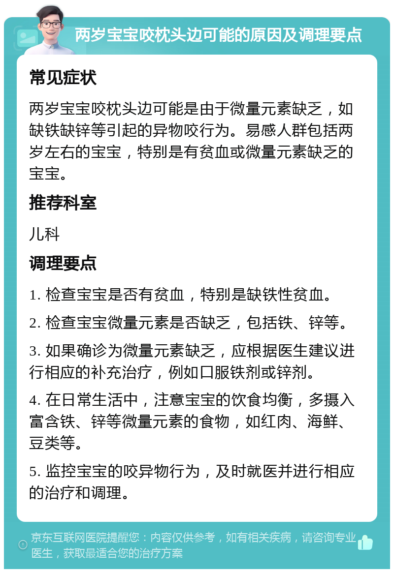 两岁宝宝咬枕头边可能的原因及调理要点 常见症状 两岁宝宝咬枕头边可能是由于微量元素缺乏，如缺铁缺锌等引起的异物咬行为。易感人群包括两岁左右的宝宝，特别是有贫血或微量元素缺乏的宝宝。 推荐科室 儿科 调理要点 1. 检查宝宝是否有贫血，特别是缺铁性贫血。 2. 检查宝宝微量元素是否缺乏，包括铁、锌等。 3. 如果确诊为微量元素缺乏，应根据医生建议进行相应的补充治疗，例如口服铁剂或锌剂。 4. 在日常生活中，注意宝宝的饮食均衡，多摄入富含铁、锌等微量元素的食物，如红肉、海鲜、豆类等。 5. 监控宝宝的咬异物行为，及时就医并进行相应的治疗和调理。