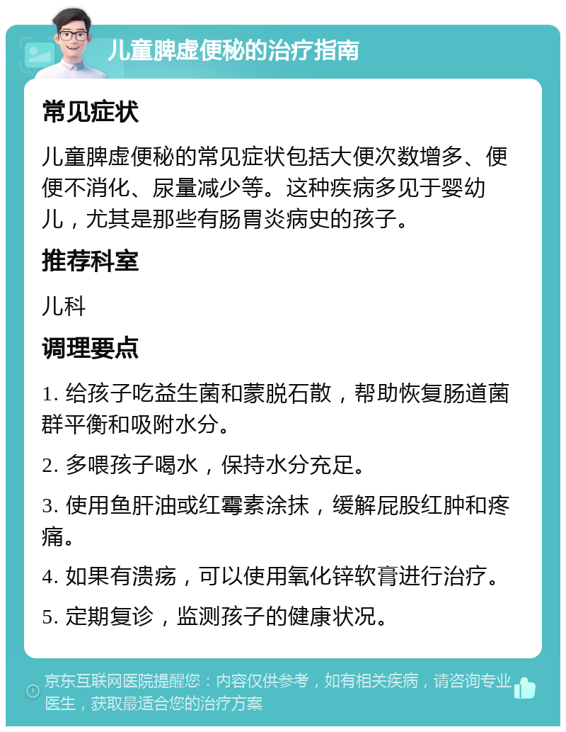 儿童脾虚便秘的治疗指南 常见症状 儿童脾虚便秘的常见症状包括大便次数增多、便便不消化、尿量减少等。这种疾病多见于婴幼儿，尤其是那些有肠胃炎病史的孩子。 推荐科室 儿科 调理要点 1. 给孩子吃益生菌和蒙脱石散，帮助恢复肠道菌群平衡和吸附水分。 2. 多喂孩子喝水，保持水分充足。 3. 使用鱼肝油或红霉素涂抹，缓解屁股红肿和疼痛。 4. 如果有溃疡，可以使用氧化锌软膏进行治疗。 5. 定期复诊，监测孩子的健康状况。