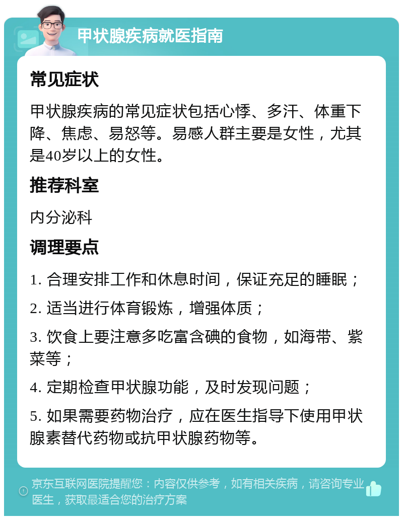 甲状腺疾病就医指南 常见症状 甲状腺疾病的常见症状包括心悸、多汗、体重下降、焦虑、易怒等。易感人群主要是女性，尤其是40岁以上的女性。 推荐科室 内分泌科 调理要点 1. 合理安排工作和休息时间，保证充足的睡眠； 2. 适当进行体育锻炼，增强体质； 3. 饮食上要注意多吃富含碘的食物，如海带、紫菜等； 4. 定期检查甲状腺功能，及时发现问题； 5. 如果需要药物治疗，应在医生指导下使用甲状腺素替代药物或抗甲状腺药物等。