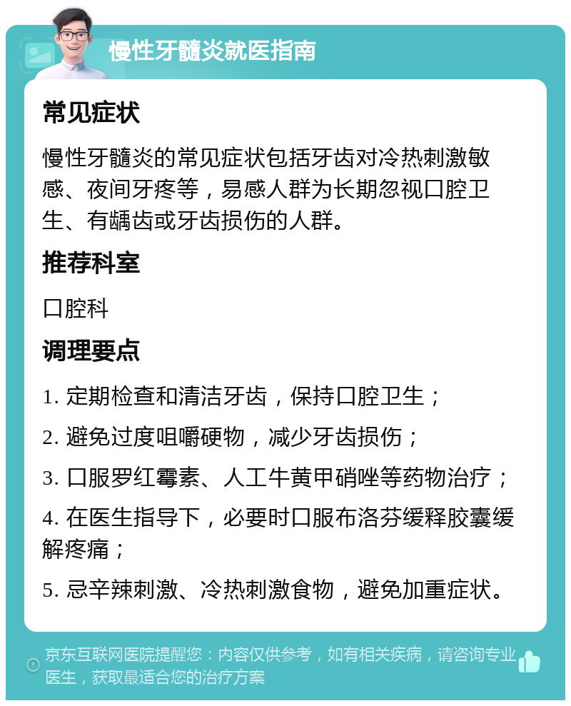 慢性牙髓炎就医指南 常见症状 慢性牙髓炎的常见症状包括牙齿对冷热刺激敏感、夜间牙疼等，易感人群为长期忽视口腔卫生、有龋齿或牙齿损伤的人群。 推荐科室 口腔科 调理要点 1. 定期检查和清洁牙齿，保持口腔卫生； 2. 避免过度咀嚼硬物，减少牙齿损伤； 3. 口服罗红霉素、人工牛黄甲硝唑等药物治疗； 4. 在医生指导下，必要时口服布洛芬缓释胶囊缓解疼痛； 5. 忌辛辣刺激、冷热刺激食物，避免加重症状。