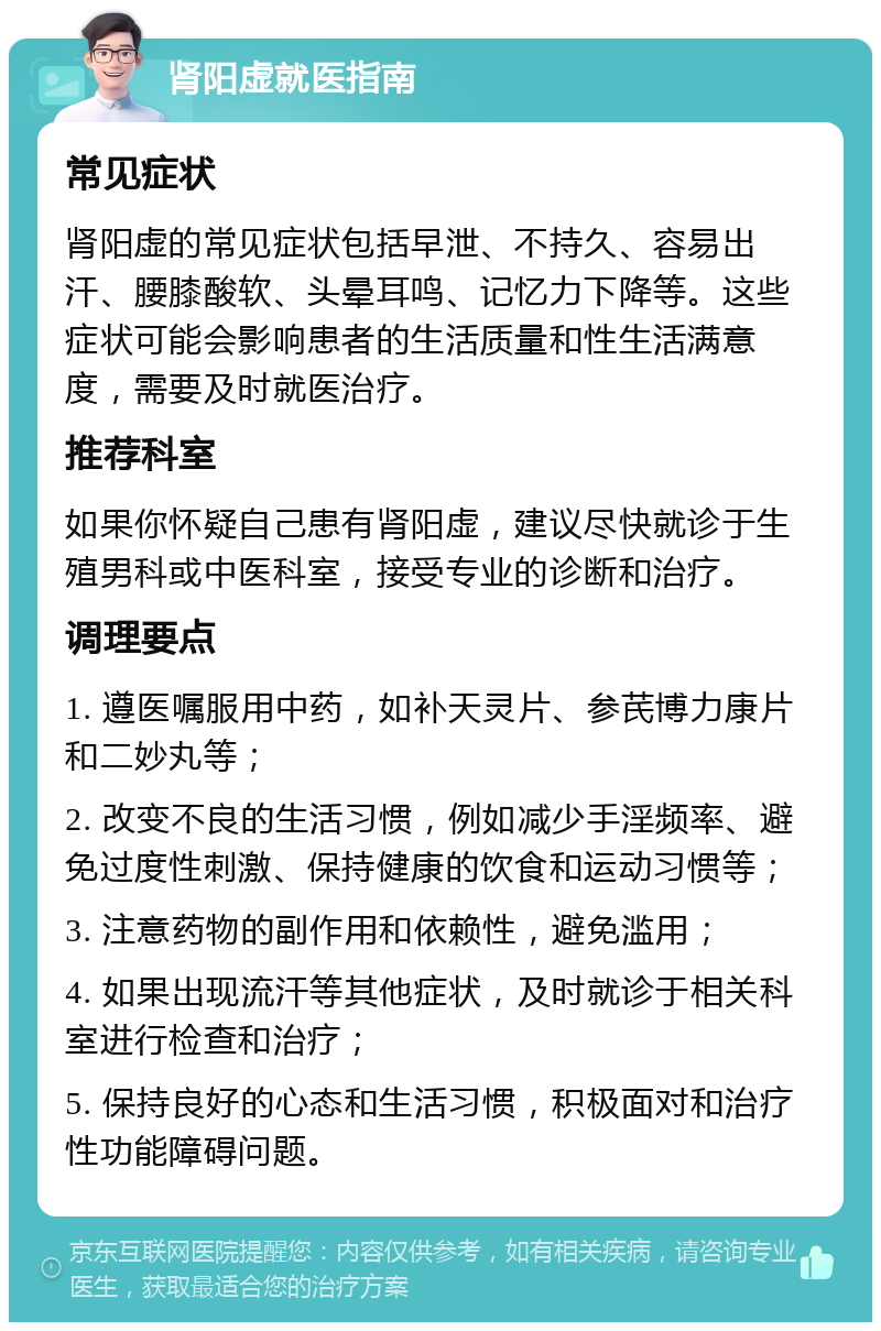 肾阳虚就医指南 常见症状 肾阳虚的常见症状包括早泄、不持久、容易出汗、腰膝酸软、头晕耳鸣、记忆力下降等。这些症状可能会影响患者的生活质量和性生活满意度，需要及时就医治疗。 推荐科室 如果你怀疑自己患有肾阳虚，建议尽快就诊于生殖男科或中医科室，接受专业的诊断和治疗。 调理要点 1. 遵医嘱服用中药，如补天灵片、参芪博力康片和二妙丸等； 2. 改变不良的生活习惯，例如减少手淫频率、避免过度性刺激、保持健康的饮食和运动习惯等； 3. 注意药物的副作用和依赖性，避免滥用； 4. 如果出现流汗等其他症状，及时就诊于相关科室进行检查和治疗； 5. 保持良好的心态和生活习惯，积极面对和治疗性功能障碍问题。