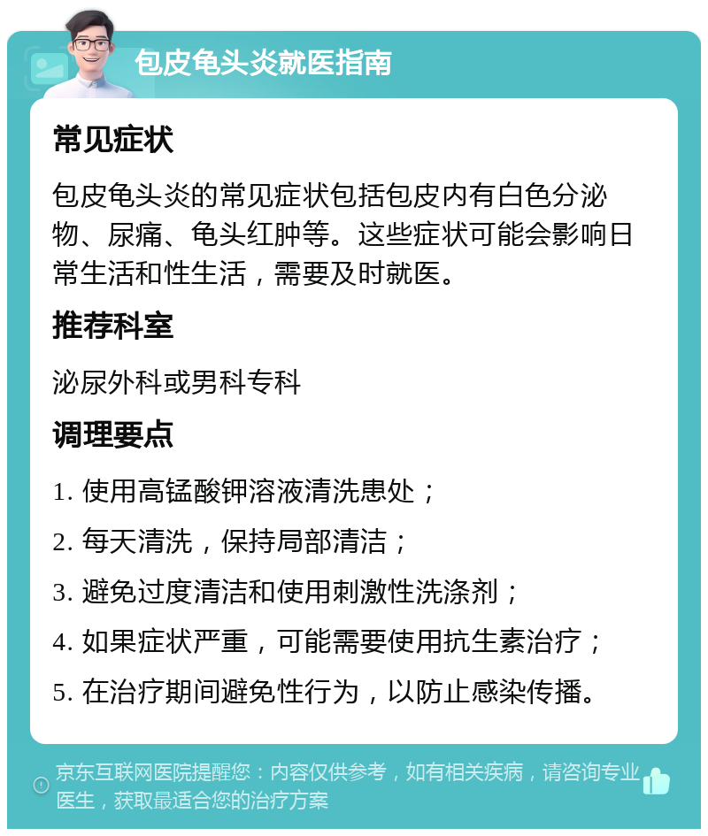 包皮龟头炎就医指南 常见症状 包皮龟头炎的常见症状包括包皮内有白色分泌物、尿痛、龟头红肿等。这些症状可能会影响日常生活和性生活，需要及时就医。 推荐科室 泌尿外科或男科专科 调理要点 1. 使用高锰酸钾溶液清洗患处； 2. 每天清洗，保持局部清洁； 3. 避免过度清洁和使用刺激性洗涤剂； 4. 如果症状严重，可能需要使用抗生素治疗； 5. 在治疗期间避免性行为，以防止感染传播。