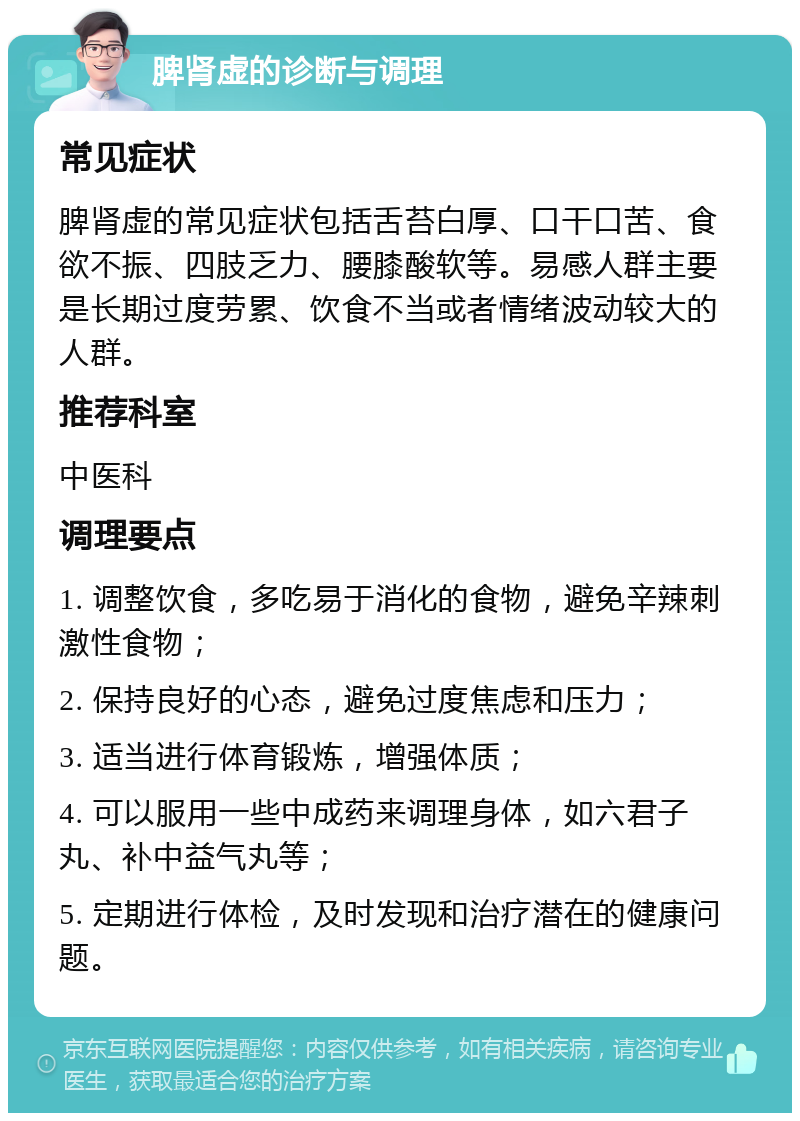 脾肾虚的诊断与调理 常见症状 脾肾虚的常见症状包括舌苔白厚、口干口苦、食欲不振、四肢乏力、腰膝酸软等。易感人群主要是长期过度劳累、饮食不当或者情绪波动较大的人群。 推荐科室 中医科 调理要点 1. 调整饮食，多吃易于消化的食物，避免辛辣刺激性食物； 2. 保持良好的心态，避免过度焦虑和压力； 3. 适当进行体育锻炼，增强体质； 4. 可以服用一些中成药来调理身体，如六君子丸、补中益气丸等； 5. 定期进行体检，及时发现和治疗潜在的健康问题。