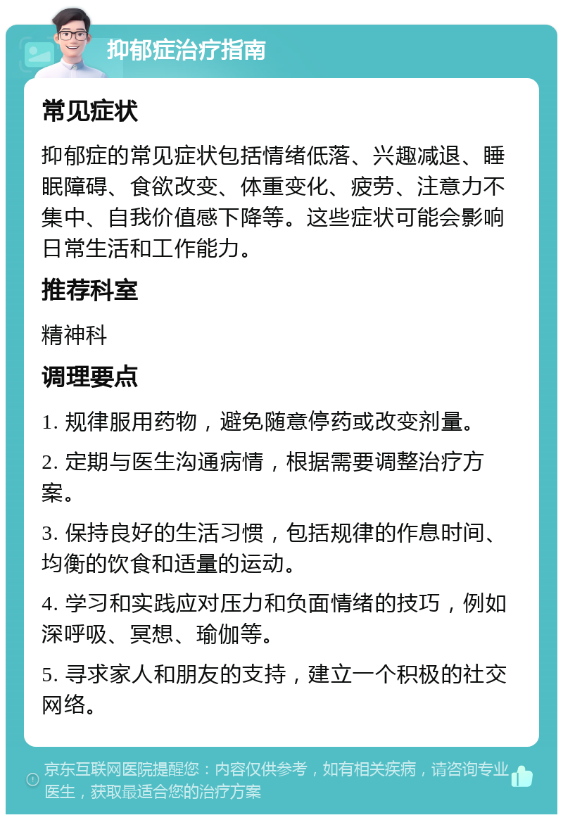 抑郁症治疗指南 常见症状 抑郁症的常见症状包括情绪低落、兴趣减退、睡眠障碍、食欲改变、体重变化、疲劳、注意力不集中、自我价值感下降等。这些症状可能会影响日常生活和工作能力。 推荐科室 精神科 调理要点 1. 规律服用药物，避免随意停药或改变剂量。 2. 定期与医生沟通病情，根据需要调整治疗方案。 3. 保持良好的生活习惯，包括规律的作息时间、均衡的饮食和适量的运动。 4. 学习和实践应对压力和负面情绪的技巧，例如深呼吸、冥想、瑜伽等。 5. 寻求家人和朋友的支持，建立一个积极的社交网络。