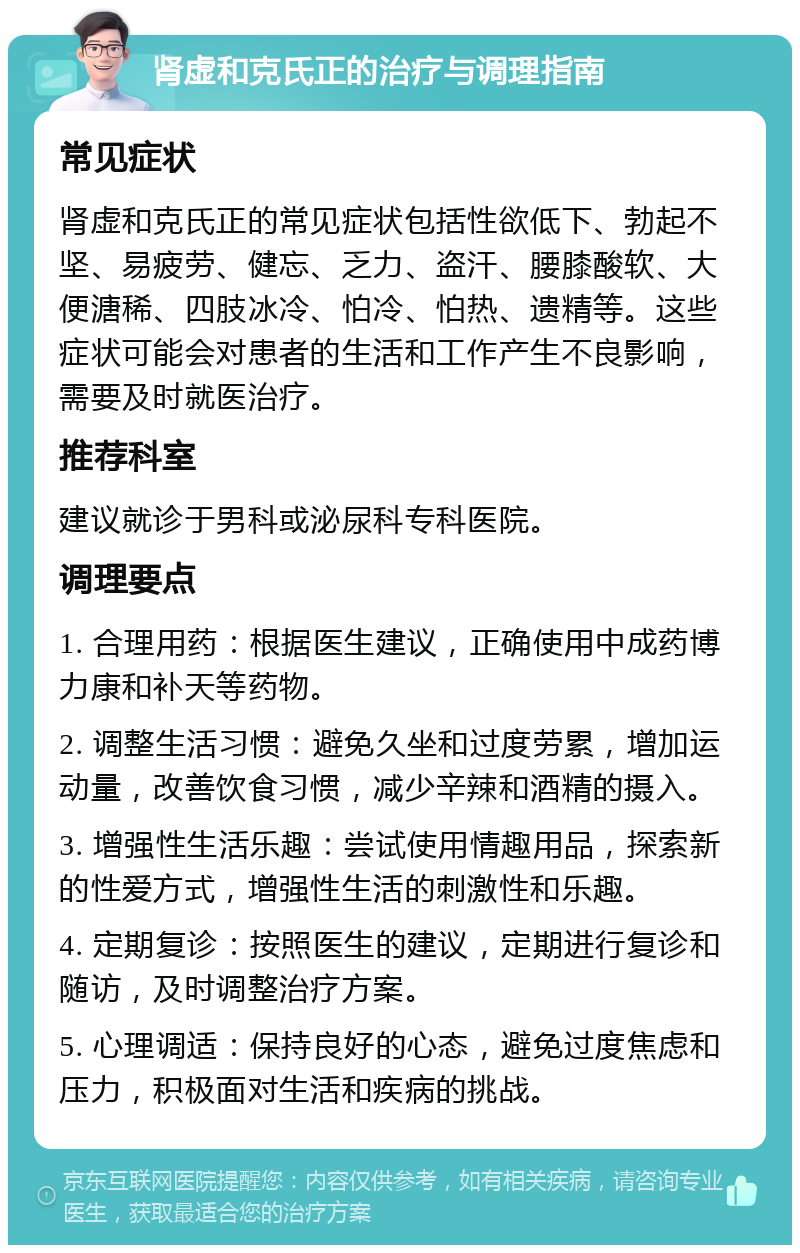 肾虚和克氏正的治疗与调理指南 常见症状 肾虚和克氏正的常见症状包括性欲低下、勃起不坚、易疲劳、健忘、乏力、盗汗、腰膝酸软、大便溏稀、四肢冰冷、怕冷、怕热、遗精等。这些症状可能会对患者的生活和工作产生不良影响，需要及时就医治疗。 推荐科室 建议就诊于男科或泌尿科专科医院。 调理要点 1. 合理用药：根据医生建议，正确使用中成药博力康和补天等药物。 2. 调整生活习惯：避免久坐和过度劳累，增加运动量，改善饮食习惯，减少辛辣和酒精的摄入。 3. 增强性生活乐趣：尝试使用情趣用品，探索新的性爱方式，增强性生活的刺激性和乐趣。 4. 定期复诊：按照医生的建议，定期进行复诊和随访，及时调整治疗方案。 5. 心理调适：保持良好的心态，避免过度焦虑和压力，积极面对生活和疾病的挑战。