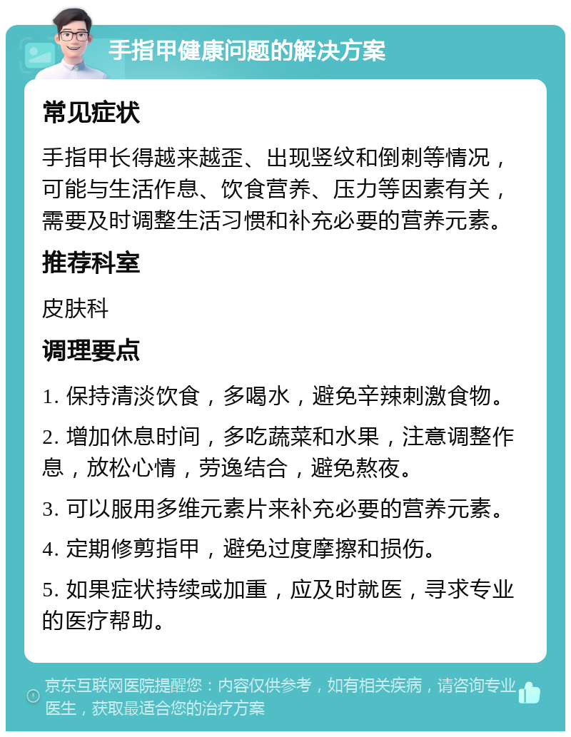 手指甲健康问题的解决方案 常见症状 手指甲长得越来越歪、出现竖纹和倒刺等情况，可能与生活作息、饮食营养、压力等因素有关，需要及时调整生活习惯和补充必要的营养元素。 推荐科室 皮肤科 调理要点 1. 保持清淡饮食，多喝水，避免辛辣刺激食物。 2. 增加休息时间，多吃蔬菜和水果，注意调整作息，放松心情，劳逸结合，避免熬夜。 3. 可以服用多维元素片来补充必要的营养元素。 4. 定期修剪指甲，避免过度摩擦和损伤。 5. 如果症状持续或加重，应及时就医，寻求专业的医疗帮助。