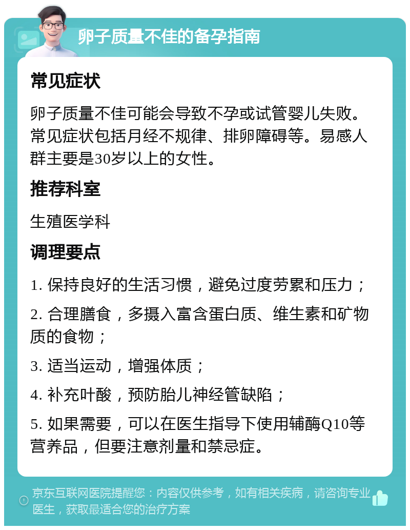 卵子质量不佳的备孕指南 常见症状 卵子质量不佳可能会导致不孕或试管婴儿失败。常见症状包括月经不规律、排卵障碍等。易感人群主要是30岁以上的女性。 推荐科室 生殖医学科 调理要点 1. 保持良好的生活习惯，避免过度劳累和压力； 2. 合理膳食，多摄入富含蛋白质、维生素和矿物质的食物； 3. 适当运动，增强体质； 4. 补充叶酸，预防胎儿神经管缺陷； 5. 如果需要，可以在医生指导下使用辅酶Q10等营养品，但要注意剂量和禁忌症。