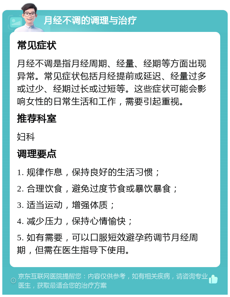 月经不调的调理与治疗 常见症状 月经不调是指月经周期、经量、经期等方面出现异常。常见症状包括月经提前或延迟、经量过多或过少、经期过长或过短等。这些症状可能会影响女性的日常生活和工作，需要引起重视。 推荐科室 妇科 调理要点 1. 规律作息，保持良好的生活习惯； 2. 合理饮食，避免过度节食或暴饮暴食； 3. 适当运动，增强体质； 4. 减少压力，保持心情愉快； 5. 如有需要，可以口服短效避孕药调节月经周期，但需在医生指导下使用。