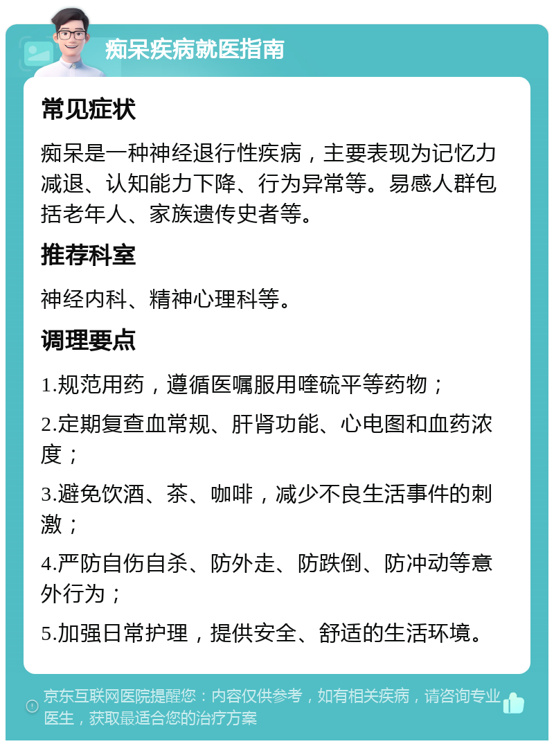 痴呆疾病就医指南 常见症状 痴呆是一种神经退行性疾病，主要表现为记忆力减退、认知能力下降、行为异常等。易感人群包括老年人、家族遗传史者等。 推荐科室 神经内科、精神心理科等。 调理要点 1.规范用药，遵循医嘱服用喹硫平等药物； 2.定期复查血常规、肝肾功能、心电图和血药浓度； 3.避免饮酒、茶、咖啡，减少不良生活事件的刺激； 4.严防自伤自杀、防外走、防跌倒、防冲动等意外行为； 5.加强日常护理，提供安全、舒适的生活环境。