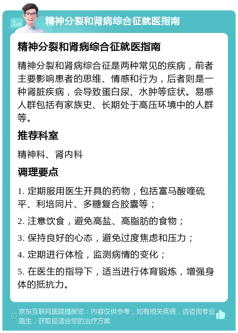 精神分裂和肾病综合征就医指南 精神分裂和肾病综合征就医指南 精神分裂和肾病综合征是两种常见的疾病，前者主要影响患者的思维、情感和行为，后者则是一种肾脏疾病，会导致蛋白尿、水肿等症状。易感人群包括有家族史、长期处于高压环境中的人群等。 推荐科室 精神科、肾内科 调理要点 1. 定期服用医生开具的药物，包括富马酸喹硫平、利培同片、多糖复合胶囊等； 2. 注意饮食，避免高盐、高脂肪的食物； 3. 保持良好的心态，避免过度焦虑和压力； 4. 定期进行体检，监测病情的变化； 5. 在医生的指导下，适当进行体育锻炼，增强身体的抵抗力。