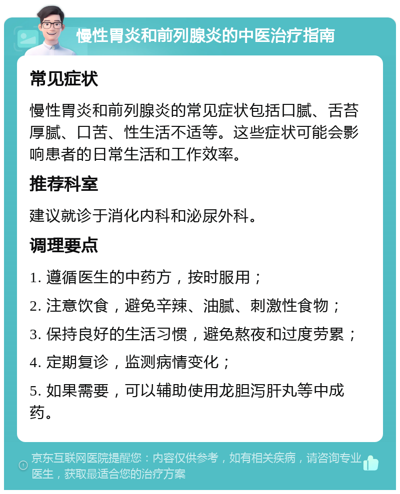 慢性胃炎和前列腺炎的中医治疗指南 常见症状 慢性胃炎和前列腺炎的常见症状包括口腻、舌苔厚腻、口苦、性生活不适等。这些症状可能会影响患者的日常生活和工作效率。 推荐科室 建议就诊于消化内科和泌尿外科。 调理要点 1. 遵循医生的中药方，按时服用； 2. 注意饮食，避免辛辣、油腻、刺激性食物； 3. 保持良好的生活习惯，避免熬夜和过度劳累； 4. 定期复诊，监测病情变化； 5. 如果需要，可以辅助使用龙胆泻肝丸等中成药。