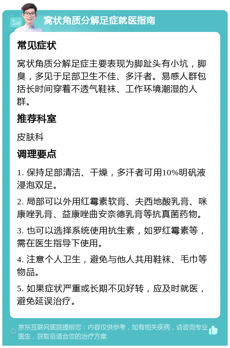 窝状角质分解足症就医指南 常见症状 窝状角质分解足症主要表现为脚趾头有小坑，脚臭，多见于足部卫生不佳、多汗者。易感人群包括长时间穿着不透气鞋袜、工作环境潮湿的人群。 推荐科室 皮肤科 调理要点 1. 保持足部清洁、干燥，多汗者可用10%明矾液浸泡双足。 2. 局部可以外用红霉素软膏、夫西地酸乳膏、咪康唑乳膏、益康唑曲安奈德乳膏等抗真菌药物。 3. 也可以选择系统使用抗生素，如罗红霉素等，需在医生指导下使用。 4. 注意个人卫生，避免与他人共用鞋袜、毛巾等物品。 5. 如果症状严重或长期不见好转，应及时就医，避免延误治疗。