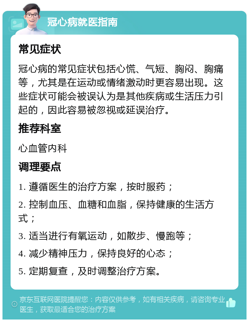 冠心病就医指南 常见症状 冠心病的常见症状包括心慌、气短、胸闷、胸痛等，尤其是在运动或情绪激动时更容易出现。这些症状可能会被误认为是其他疾病或生活压力引起的，因此容易被忽视或延误治疗。 推荐科室 心血管内科 调理要点 1. 遵循医生的治疗方案，按时服药； 2. 控制血压、血糖和血脂，保持健康的生活方式； 3. 适当进行有氧运动，如散步、慢跑等； 4. 减少精神压力，保持良好的心态； 5. 定期复查，及时调整治疗方案。