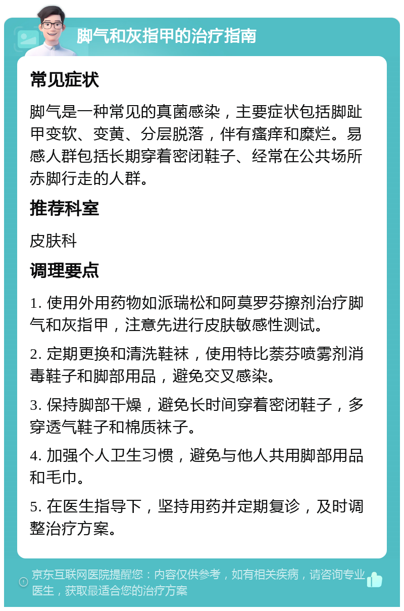 脚气和灰指甲的治疗指南 常见症状 脚气是一种常见的真菌感染，主要症状包括脚趾甲变软、变黄、分层脱落，伴有瘙痒和糜烂。易感人群包括长期穿着密闭鞋子、经常在公共场所赤脚行走的人群。 推荐科室 皮肤科 调理要点 1. 使用外用药物如派瑞松和阿莫罗芬擦剂治疗脚气和灰指甲，注意先进行皮肤敏感性测试。 2. 定期更换和清洗鞋袜，使用特比萘芬喷雾剂消毒鞋子和脚部用品，避免交叉感染。 3. 保持脚部干燥，避免长时间穿着密闭鞋子，多穿透气鞋子和棉质袜子。 4. 加强个人卫生习惯，避免与他人共用脚部用品和毛巾。 5. 在医生指导下，坚持用药并定期复诊，及时调整治疗方案。