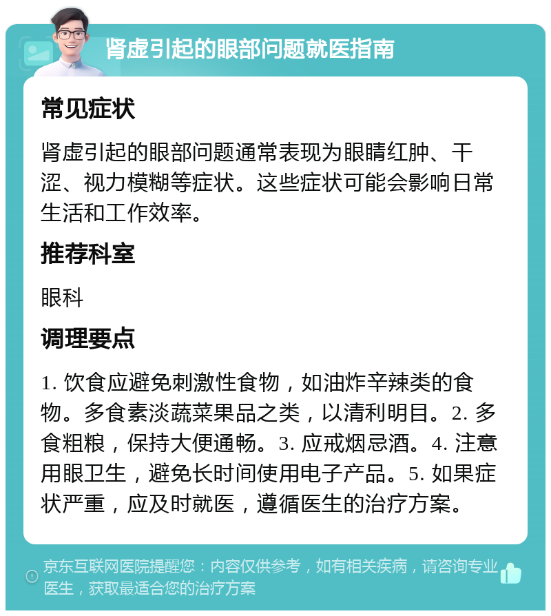 肾虚引起的眼部问题就医指南 常见症状 肾虚引起的眼部问题通常表现为眼睛红肿、干涩、视力模糊等症状。这些症状可能会影响日常生活和工作效率。 推荐科室 眼科 调理要点 1. 饮食应避免刺激性食物，如油炸辛辣类的食物。多食素淡蔬菜果品之类，以清利明目。2. 多食粗粮，保持大便通畅。3. 应戒烟忌酒。4. 注意用眼卫生，避免长时间使用电子产品。5. 如果症状严重，应及时就医，遵循医生的治疗方案。