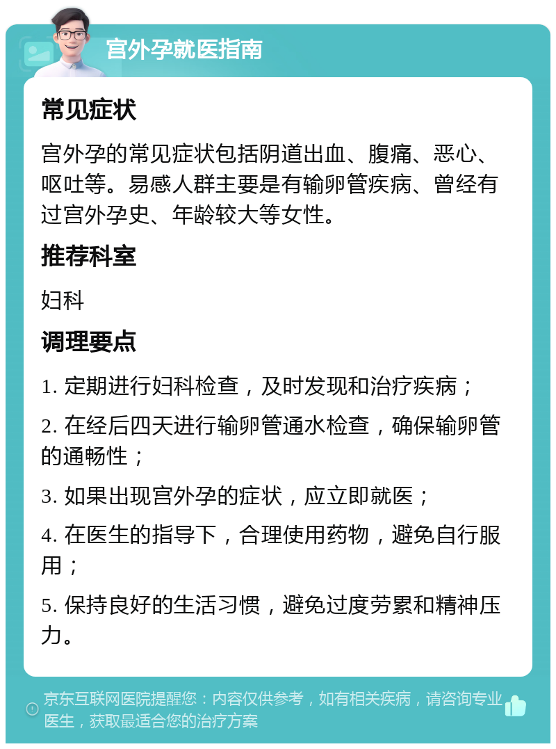 宫外孕就医指南 常见症状 宫外孕的常见症状包括阴道出血、腹痛、恶心、呕吐等。易感人群主要是有输卵管疾病、曾经有过宫外孕史、年龄较大等女性。 推荐科室 妇科 调理要点 1. 定期进行妇科检查，及时发现和治疗疾病； 2. 在经后四天进行输卵管通水检查，确保输卵管的通畅性； 3. 如果出现宫外孕的症状，应立即就医； 4. 在医生的指导下，合理使用药物，避免自行服用； 5. 保持良好的生活习惯，避免过度劳累和精神压力。