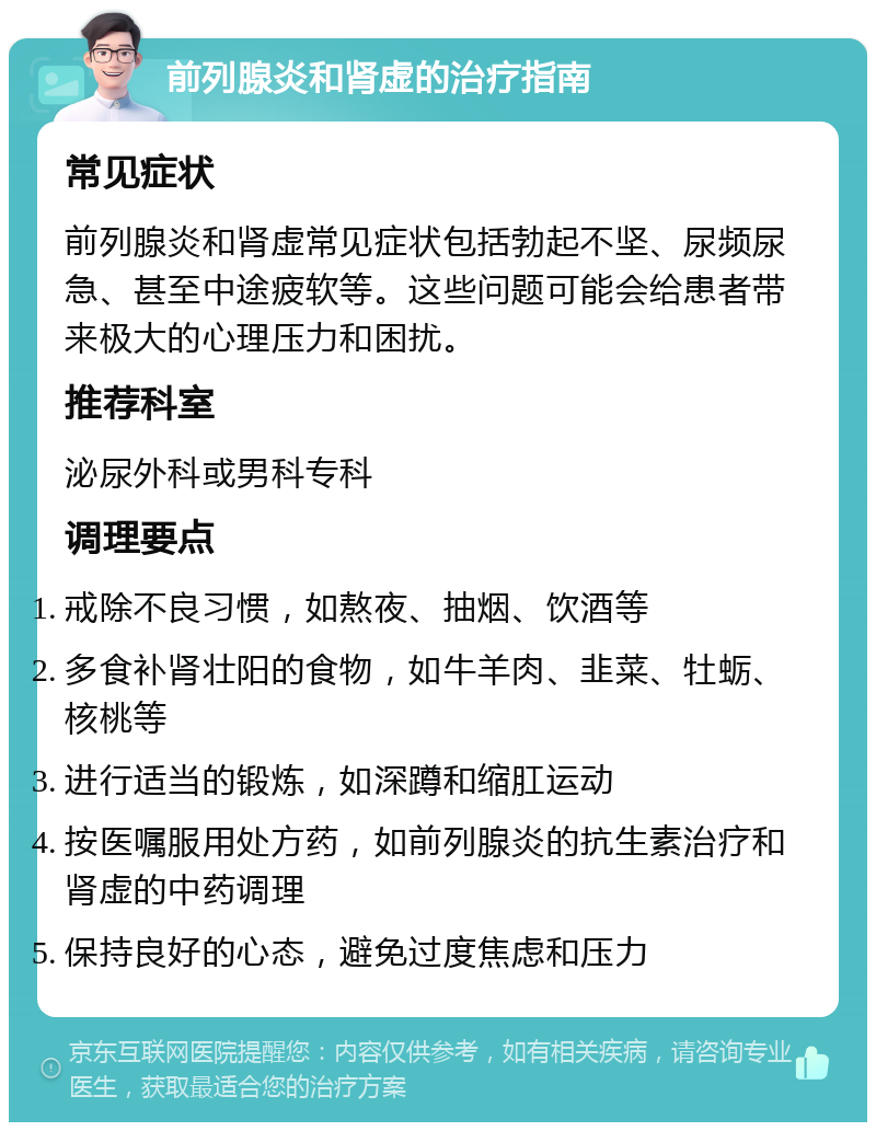 前列腺炎和肾虚的治疗指南 常见症状 前列腺炎和肾虚常见症状包括勃起不坚、尿频尿急、甚至中途疲软等。这些问题可能会给患者带来极大的心理压力和困扰。 推荐科室 泌尿外科或男科专科 调理要点 戒除不良习惯，如熬夜、抽烟、饮酒等 多食补肾壮阳的食物，如牛羊肉、韭菜、牡蛎、核桃等 进行适当的锻炼，如深蹲和缩肛运动 按医嘱服用处方药，如前列腺炎的抗生素治疗和肾虚的中药调理 保持良好的心态，避免过度焦虑和压力