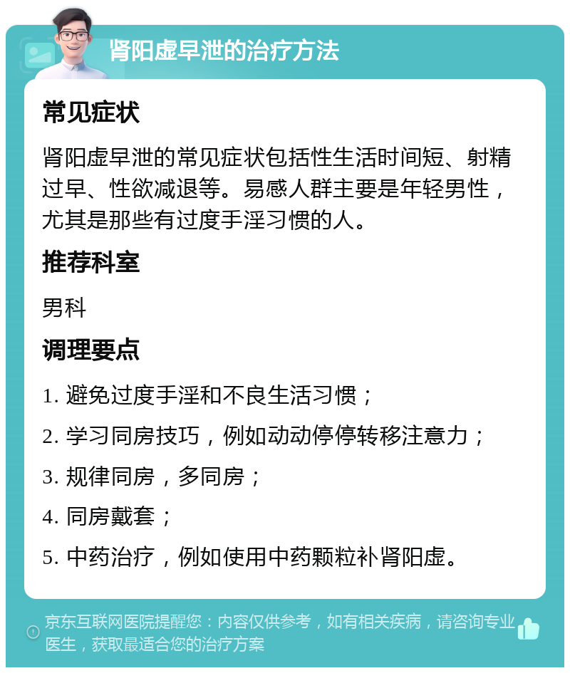 肾阳虚早泄的治疗方法 常见症状 肾阳虚早泄的常见症状包括性生活时间短、射精过早、性欲减退等。易感人群主要是年轻男性，尤其是那些有过度手淫习惯的人。 推荐科室 男科 调理要点 1. 避免过度手淫和不良生活习惯； 2. 学习同房技巧，例如动动停停转移注意力； 3. 规律同房，多同房； 4. 同房戴套； 5. 中药治疗，例如使用中药颗粒补肾阳虚。