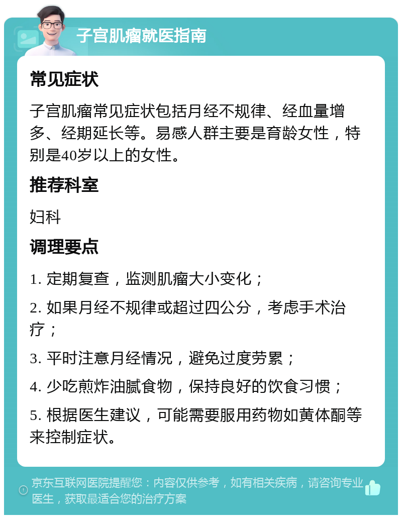 子宫肌瘤就医指南 常见症状 子宫肌瘤常见症状包括月经不规律、经血量增多、经期延长等。易感人群主要是育龄女性，特别是40岁以上的女性。 推荐科室 妇科 调理要点 1. 定期复查，监测肌瘤大小变化； 2. 如果月经不规律或超过四公分，考虑手术治疗； 3. 平时注意月经情况，避免过度劳累； 4. 少吃煎炸油腻食物，保持良好的饮食习惯； 5. 根据医生建议，可能需要服用药物如黄体酮等来控制症状。