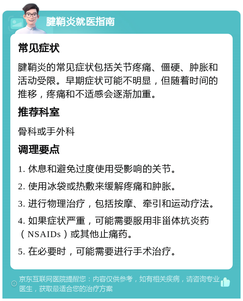 腱鞘炎就医指南 常见症状 腱鞘炎的常见症状包括关节疼痛、僵硬、肿胀和活动受限。早期症状可能不明显，但随着时间的推移，疼痛和不适感会逐渐加重。 推荐科室 骨科或手外科 调理要点 1. 休息和避免过度使用受影响的关节。 2. 使用冰袋或热敷来缓解疼痛和肿胀。 3. 进行物理治疗，包括按摩、牵引和运动疗法。 4. 如果症状严重，可能需要服用非甾体抗炎药（NSAIDs）或其他止痛药。 5. 在必要时，可能需要进行手术治疗。