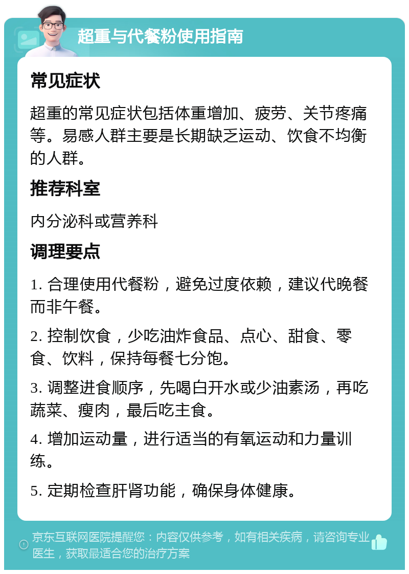 超重与代餐粉使用指南 常见症状 超重的常见症状包括体重增加、疲劳、关节疼痛等。易感人群主要是长期缺乏运动、饮食不均衡的人群。 推荐科室 内分泌科或营养科 调理要点 1. 合理使用代餐粉，避免过度依赖，建议代晚餐而非午餐。 2. 控制饮食，少吃油炸食品、点心、甜食、零食、饮料，保持每餐七分饱。 3. 调整进食顺序，先喝白开水或少油素汤，再吃蔬菜、瘦肉，最后吃主食。 4. 增加运动量，进行适当的有氧运动和力量训练。 5. 定期检查肝肾功能，确保身体健康。