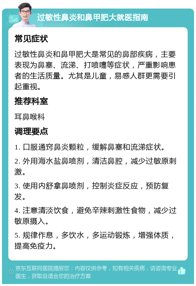 过敏性鼻炎和鼻甲肥大就医指南 常见症状 过敏性鼻炎和鼻甲肥大是常见的鼻部疾病，主要表现为鼻塞、流涕、打喷嚏等症状，严重影响患者的生活质量。尤其是儿童，易感人群更需要引起重视。 推荐科室 耳鼻喉科 调理要点 1. 口服通窍鼻炎颗粒，缓解鼻塞和流涕症状。 2. 外用海水盐鼻喷剂，清洁鼻腔，减少过敏原刺激。 3. 使用内舒拿鼻喷剂，控制炎症反应，预防复发。 4. 注意清淡饮食，避免辛辣刺激性食物，减少过敏原摄入。 5. 规律作息，多饮水，多运动锻炼，增强体质，提高免疫力。