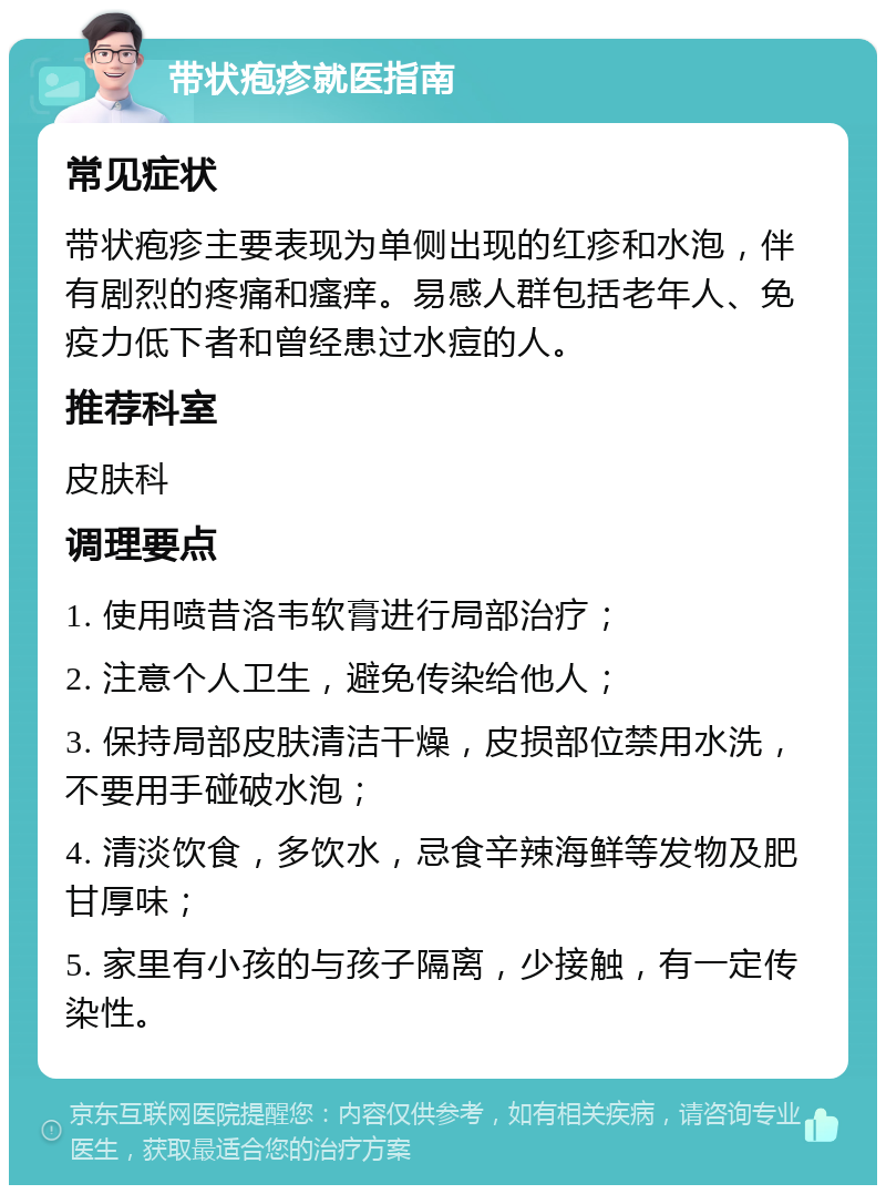 带状疱疹就医指南 常见症状 带状疱疹主要表现为单侧出现的红疹和水泡，伴有剧烈的疼痛和瘙痒。易感人群包括老年人、免疫力低下者和曾经患过水痘的人。 推荐科室 皮肤科 调理要点 1. 使用喷昔洛韦软膏进行局部治疗； 2. 注意个人卫生，避免传染给他人； 3. 保持局部皮肤清洁干燥，皮损部位禁用水洗，不要用手碰破水泡； 4. 清淡饮食，多饮水，忌食辛辣海鲜等发物及肥甘厚味； 5. 家里有小孩的与孩子隔离，少接触，有一定传染性。