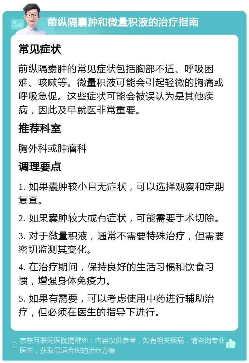 前纵隔囊肿和微量积液的治疗指南 常见症状 前纵隔囊肿的常见症状包括胸部不适、呼吸困难、咳嗽等。微量积液可能会引起轻微的胸痛或呼吸急促。这些症状可能会被误认为是其他疾病，因此及早就医非常重要。 推荐科室 胸外科或肿瘤科 调理要点 1. 如果囊肿较小且无症状，可以选择观察和定期复查。 2. 如果囊肿较大或有症状，可能需要手术切除。 3. 对于微量积液，通常不需要特殊治疗，但需要密切监测其变化。 4. 在治疗期间，保持良好的生活习惯和饮食习惯，增强身体免疫力。 5. 如果有需要，可以考虑使用中药进行辅助治疗，但必须在医生的指导下进行。