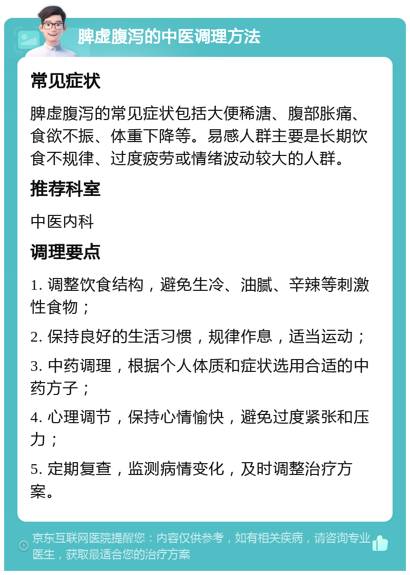 脾虚腹泻的中医调理方法 常见症状 脾虚腹泻的常见症状包括大便稀溏、腹部胀痛、食欲不振、体重下降等。易感人群主要是长期饮食不规律、过度疲劳或情绪波动较大的人群。 推荐科室 中医内科 调理要点 1. 调整饮食结构，避免生冷、油腻、辛辣等刺激性食物； 2. 保持良好的生活习惯，规律作息，适当运动； 3. 中药调理，根据个人体质和症状选用合适的中药方子； 4. 心理调节，保持心情愉快，避免过度紧张和压力； 5. 定期复查，监测病情变化，及时调整治疗方案。