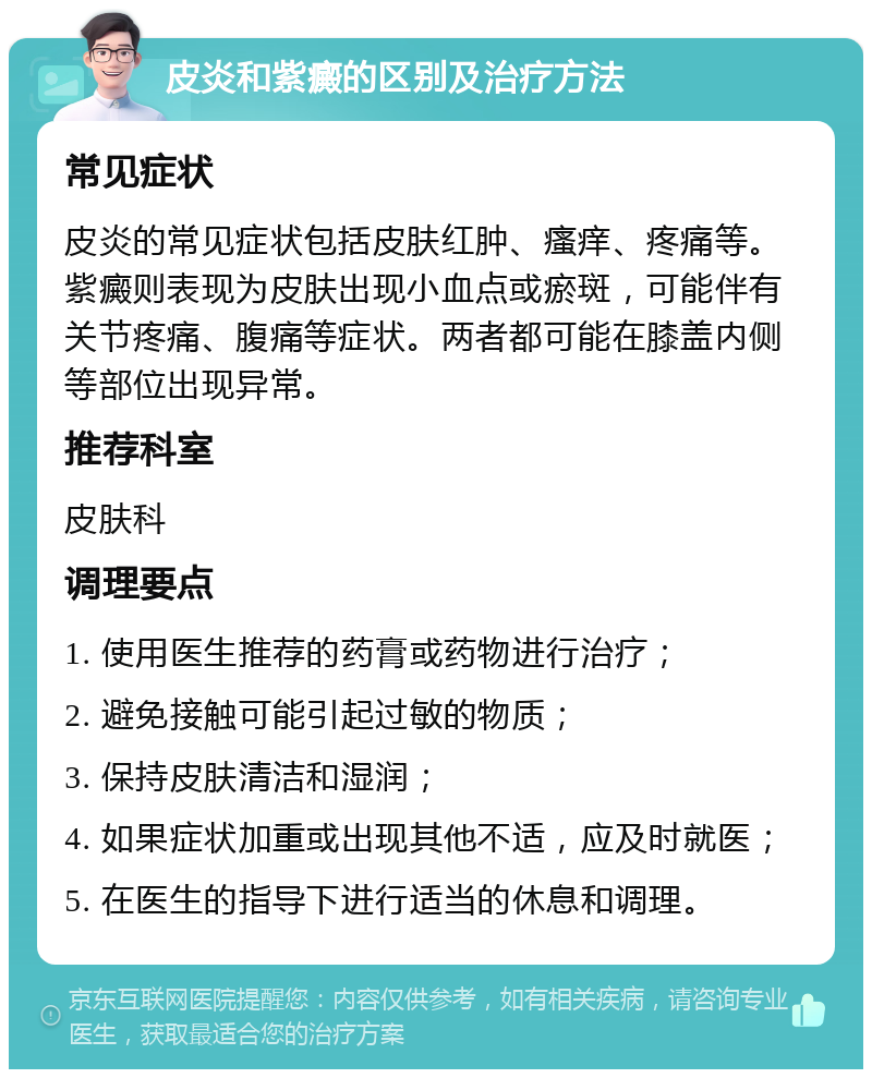 皮炎和紫癜的区别及治疗方法 常见症状 皮炎的常见症状包括皮肤红肿、瘙痒、疼痛等。紫癜则表现为皮肤出现小血点或瘀斑，可能伴有关节疼痛、腹痛等症状。两者都可能在膝盖内侧等部位出现异常。 推荐科室 皮肤科 调理要点 1. 使用医生推荐的药膏或药物进行治疗； 2. 避免接触可能引起过敏的物质； 3. 保持皮肤清洁和湿润； 4. 如果症状加重或出现其他不适，应及时就医； 5. 在医生的指导下进行适当的休息和调理。