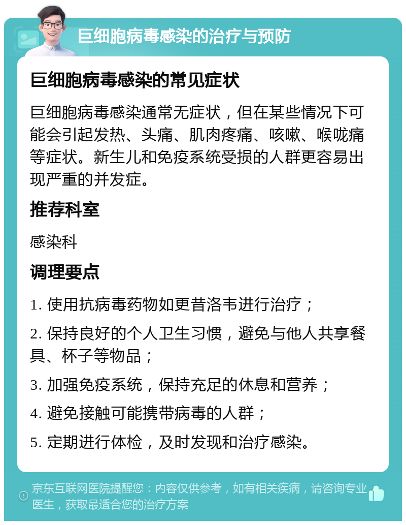 巨细胞病毒感染的治疗与预防 巨细胞病毒感染的常见症状 巨细胞病毒感染通常无症状，但在某些情况下可能会引起发热、头痛、肌肉疼痛、咳嗽、喉咙痛等症状。新生儿和免疫系统受损的人群更容易出现严重的并发症。 推荐科室 感染科 调理要点 1. 使用抗病毒药物如更昔洛韦进行治疗； 2. 保持良好的个人卫生习惯，避免与他人共享餐具、杯子等物品； 3. 加强免疫系统，保持充足的休息和营养； 4. 避免接触可能携带病毒的人群； 5. 定期进行体检，及时发现和治疗感染。