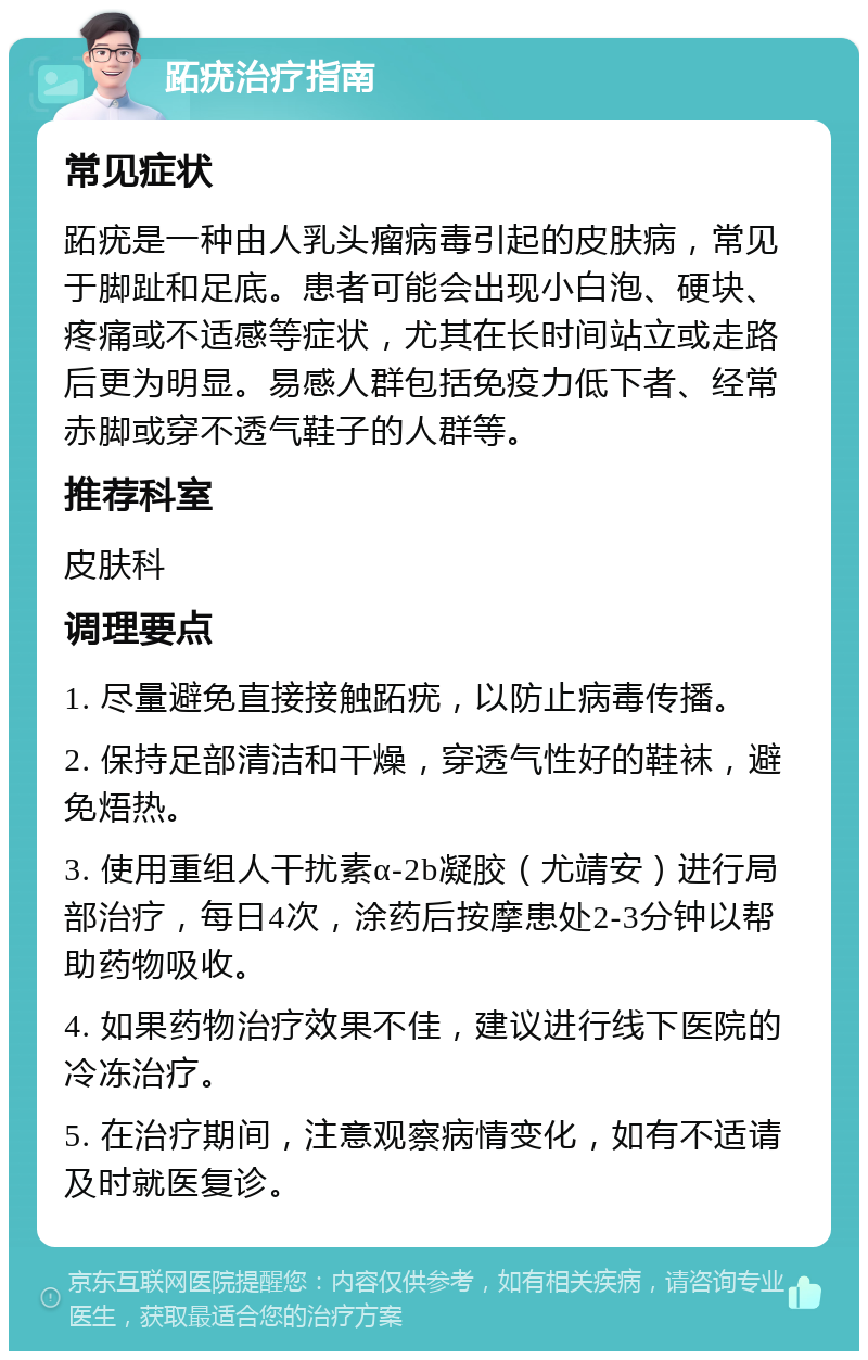 跖疣治疗指南 常见症状 跖疣是一种由人乳头瘤病毒引起的皮肤病，常见于脚趾和足底。患者可能会出现小白泡、硬块、疼痛或不适感等症状，尤其在长时间站立或走路后更为明显。易感人群包括免疫力低下者、经常赤脚或穿不透气鞋子的人群等。 推荐科室 皮肤科 调理要点 1. 尽量避免直接接触跖疣，以防止病毒传播。 2. 保持足部清洁和干燥，穿透气性好的鞋袜，避免焐热。 3. 使用重组人干扰素α-2b凝胶（尤靖安）进行局部治疗，每日4次，涂药后按摩患处2-3分钟以帮助药物吸收。 4. 如果药物治疗效果不佳，建议进行线下医院的冷冻治疗。 5. 在治疗期间，注意观察病情变化，如有不适请及时就医复诊。