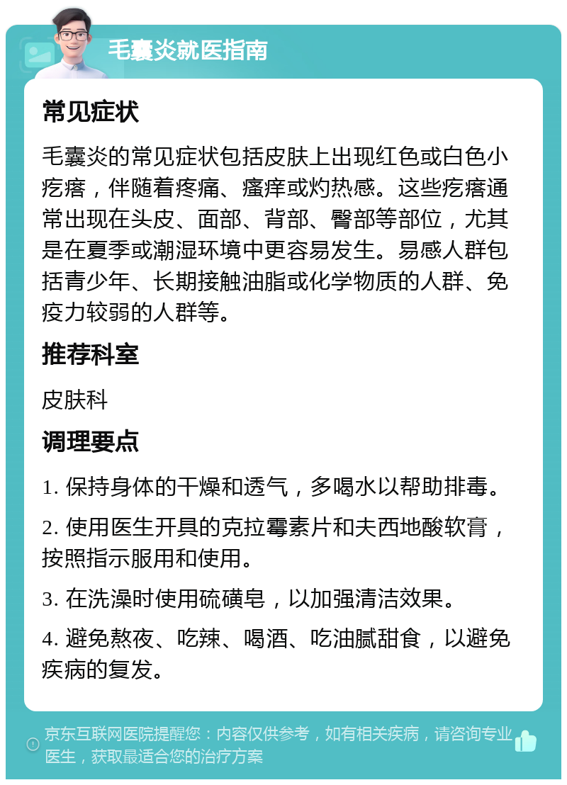 毛囊炎就医指南 常见症状 毛囊炎的常见症状包括皮肤上出现红色或白色小疙瘩，伴随着疼痛、瘙痒或灼热感。这些疙瘩通常出现在头皮、面部、背部、臀部等部位，尤其是在夏季或潮湿环境中更容易发生。易感人群包括青少年、长期接触油脂或化学物质的人群、免疫力较弱的人群等。 推荐科室 皮肤科 调理要点 1. 保持身体的干燥和透气，多喝水以帮助排毒。 2. 使用医生开具的克拉霉素片和夫西地酸软膏，按照指示服用和使用。 3. 在洗澡时使用硫磺皂，以加强清洁效果。 4. 避免熬夜、吃辣、喝酒、吃油腻甜食，以避免疾病的复发。