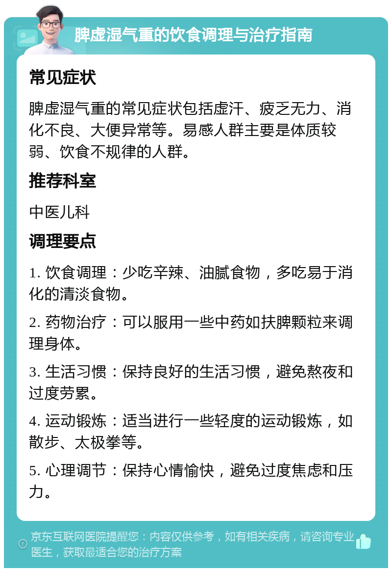 脾虚湿气重的饮食调理与治疗指南 常见症状 脾虚湿气重的常见症状包括虚汗、疲乏无力、消化不良、大便异常等。易感人群主要是体质较弱、饮食不规律的人群。 推荐科室 中医儿科 调理要点 1. 饮食调理：少吃辛辣、油腻食物，多吃易于消化的清淡食物。 2. 药物治疗：可以服用一些中药如扶脾颗粒来调理身体。 3. 生活习惯：保持良好的生活习惯，避免熬夜和过度劳累。 4. 运动锻炼：适当进行一些轻度的运动锻炼，如散步、太极拳等。 5. 心理调节：保持心情愉快，避免过度焦虑和压力。