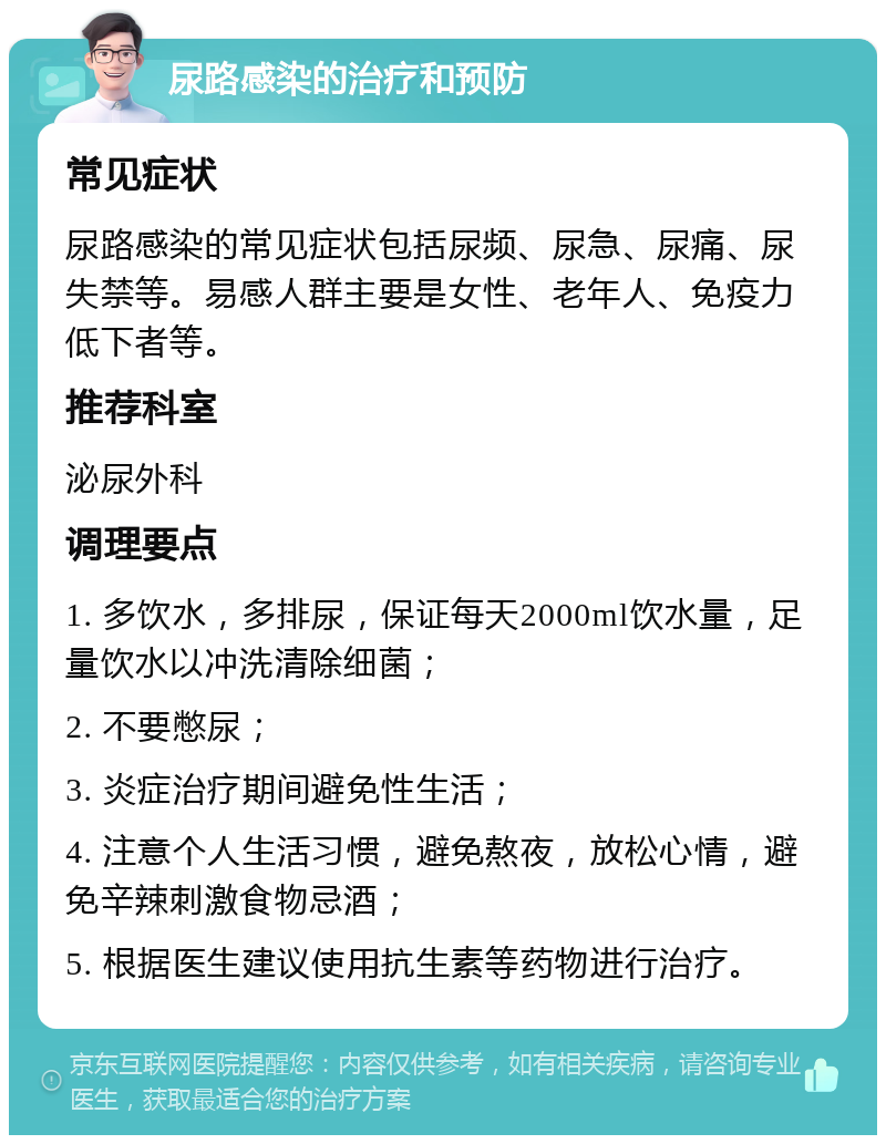 尿路感染的治疗和预防 常见症状 尿路感染的常见症状包括尿频、尿急、尿痛、尿失禁等。易感人群主要是女性、老年人、免疫力低下者等。 推荐科室 泌尿外科 调理要点 1. 多饮水，多排尿，保证每天2000ml饮水量，足量饮水以冲洗清除细菌； 2. 不要憋尿； 3. 炎症治疗期间避免性生活； 4. 注意个人生活习惯，避免熬夜，放松心情，避免辛辣刺激食物忌酒； 5. 根据医生建议使用抗生素等药物进行治疗。