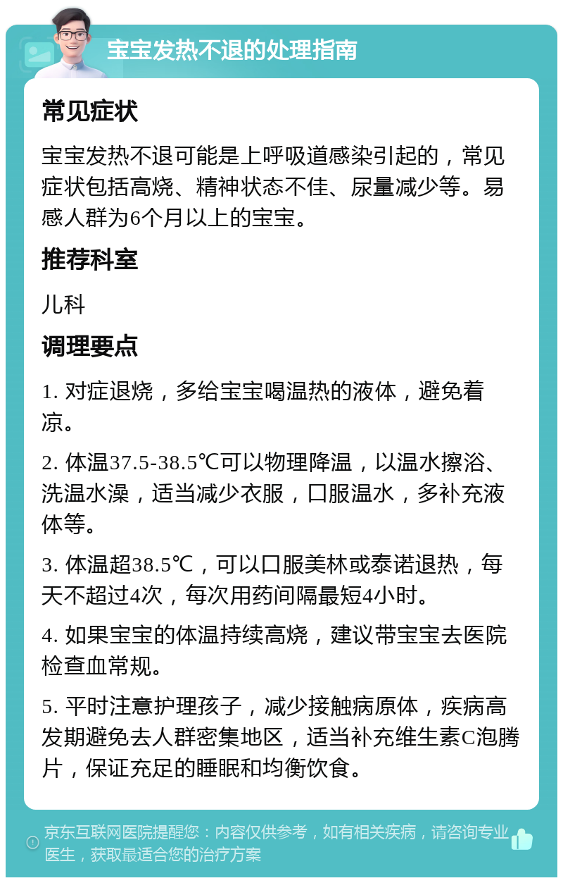 宝宝发热不退的处理指南 常见症状 宝宝发热不退可能是上呼吸道感染引起的，常见症状包括高烧、精神状态不佳、尿量减少等。易感人群为6个月以上的宝宝。 推荐科室 儿科 调理要点 1. 对症退烧，多给宝宝喝温热的液体，避免着凉。 2. 体温37.5-38.5℃可以物理降温，以温水擦浴、洗温水澡，适当减少衣服，口服温水，多补充液体等。 3. 体温超38.5℃，可以口服美林或泰诺退热，每天不超过4次，每次用药间隔最短4小时。 4. 如果宝宝的体温持续高烧，建议带宝宝去医院检查血常规。 5. 平时注意护理孩子，减少接触病原体，疾病高发期避免去人群密集地区，适当补充维生素C泡腾片，保证充足的睡眠和均衡饮食。