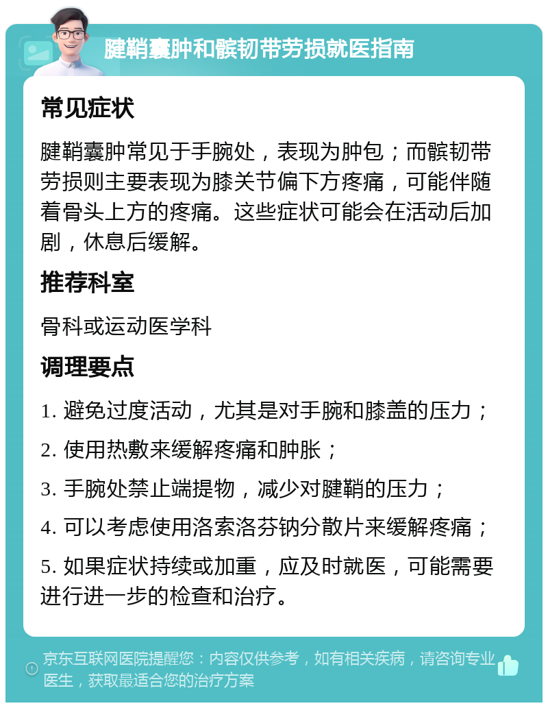 腱鞘囊肿和髌韧带劳损就医指南 常见症状 腱鞘囊肿常见于手腕处，表现为肿包；而髌韧带劳损则主要表现为膝关节偏下方疼痛，可能伴随着骨头上方的疼痛。这些症状可能会在活动后加剧，休息后缓解。 推荐科室 骨科或运动医学科 调理要点 1. 避免过度活动，尤其是对手腕和膝盖的压力； 2. 使用热敷来缓解疼痛和肿胀； 3. 手腕处禁止端提物，减少对腱鞘的压力； 4. 可以考虑使用洛索洛芬钠分散片来缓解疼痛； 5. 如果症状持续或加重，应及时就医，可能需要进行进一步的检查和治疗。