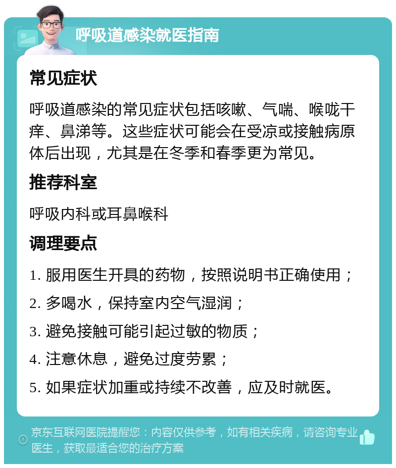 呼吸道感染就医指南 常见症状 呼吸道感染的常见症状包括咳嗽、气喘、喉咙干痒、鼻涕等。这些症状可能会在受凉或接触病原体后出现，尤其是在冬季和春季更为常见。 推荐科室 呼吸内科或耳鼻喉科 调理要点 1. 服用医生开具的药物，按照说明书正确使用； 2. 多喝水，保持室内空气湿润； 3. 避免接触可能引起过敏的物质； 4. 注意休息，避免过度劳累； 5. 如果症状加重或持续不改善，应及时就医。