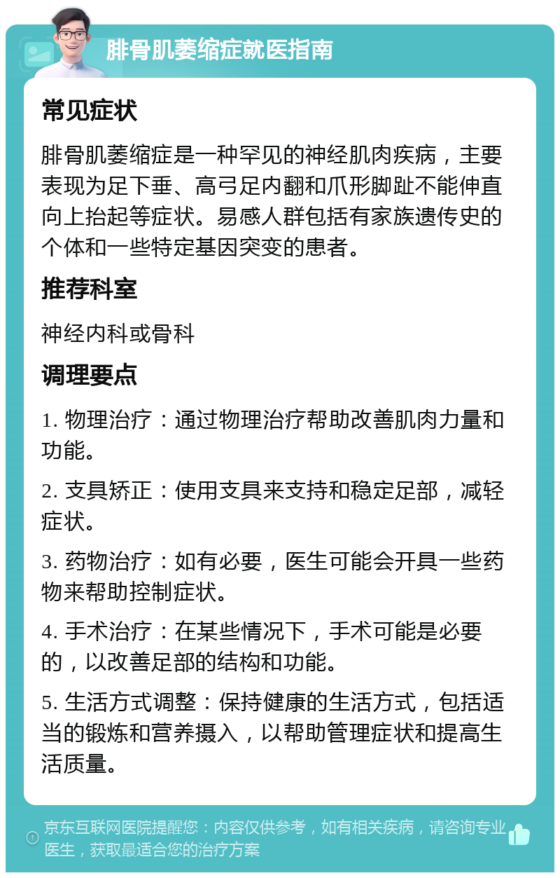 腓骨肌萎缩症就医指南 常见症状 腓骨肌萎缩症是一种罕见的神经肌肉疾病，主要表现为足下垂、高弓足内翻和爪形脚趾不能伸直向上抬起等症状。易感人群包括有家族遗传史的个体和一些特定基因突变的患者。 推荐科室 神经内科或骨科 调理要点 1. 物理治疗：通过物理治疗帮助改善肌肉力量和功能。 2. 支具矫正：使用支具来支持和稳定足部，减轻症状。 3. 药物治疗：如有必要，医生可能会开具一些药物来帮助控制症状。 4. 手术治疗：在某些情况下，手术可能是必要的，以改善足部的结构和功能。 5. 生活方式调整：保持健康的生活方式，包括适当的锻炼和营养摄入，以帮助管理症状和提高生活质量。