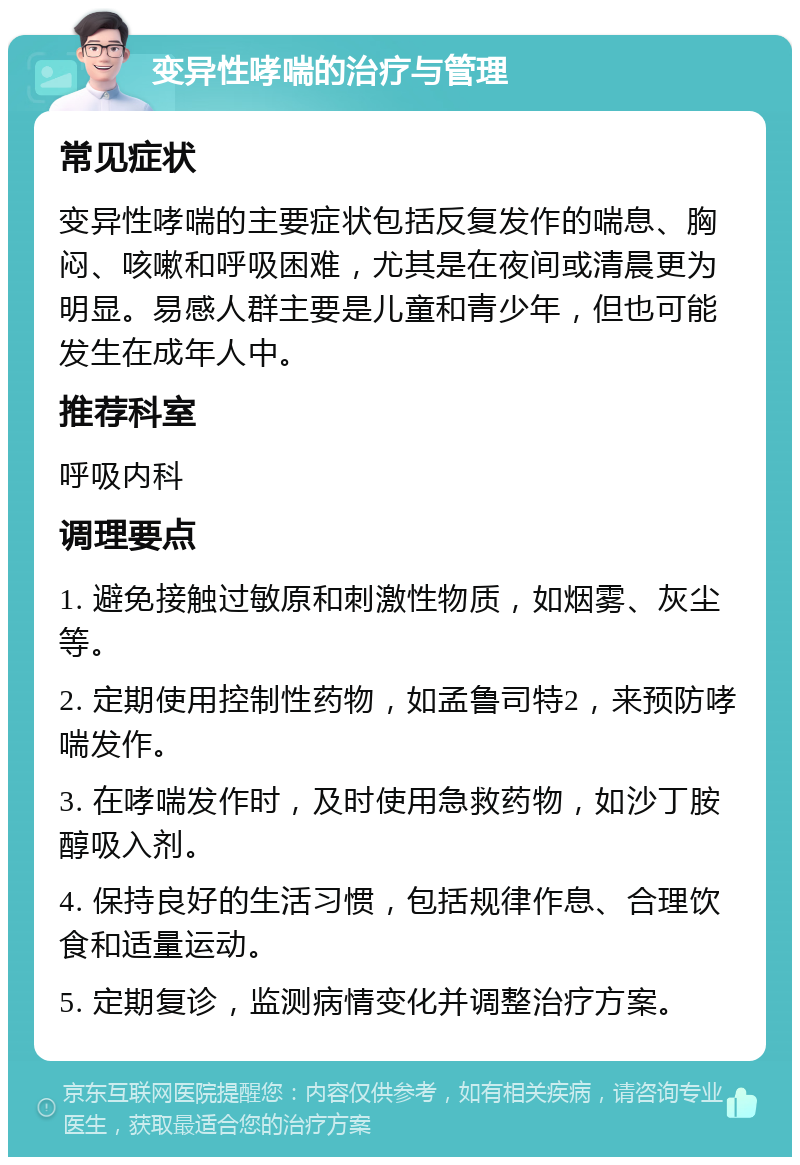 变异性哮喘的治疗与管理 常见症状 变异性哮喘的主要症状包括反复发作的喘息、胸闷、咳嗽和呼吸困难，尤其是在夜间或清晨更为明显。易感人群主要是儿童和青少年，但也可能发生在成年人中。 推荐科室 呼吸内科 调理要点 1. 避免接触过敏原和刺激性物质，如烟雾、灰尘等。 2. 定期使用控制性药物，如孟鲁司特2，来预防哮喘发作。 3. 在哮喘发作时，及时使用急救药物，如沙丁胺醇吸入剂。 4. 保持良好的生活习惯，包括规律作息、合理饮食和适量运动。 5. 定期复诊，监测病情变化并调整治疗方案。