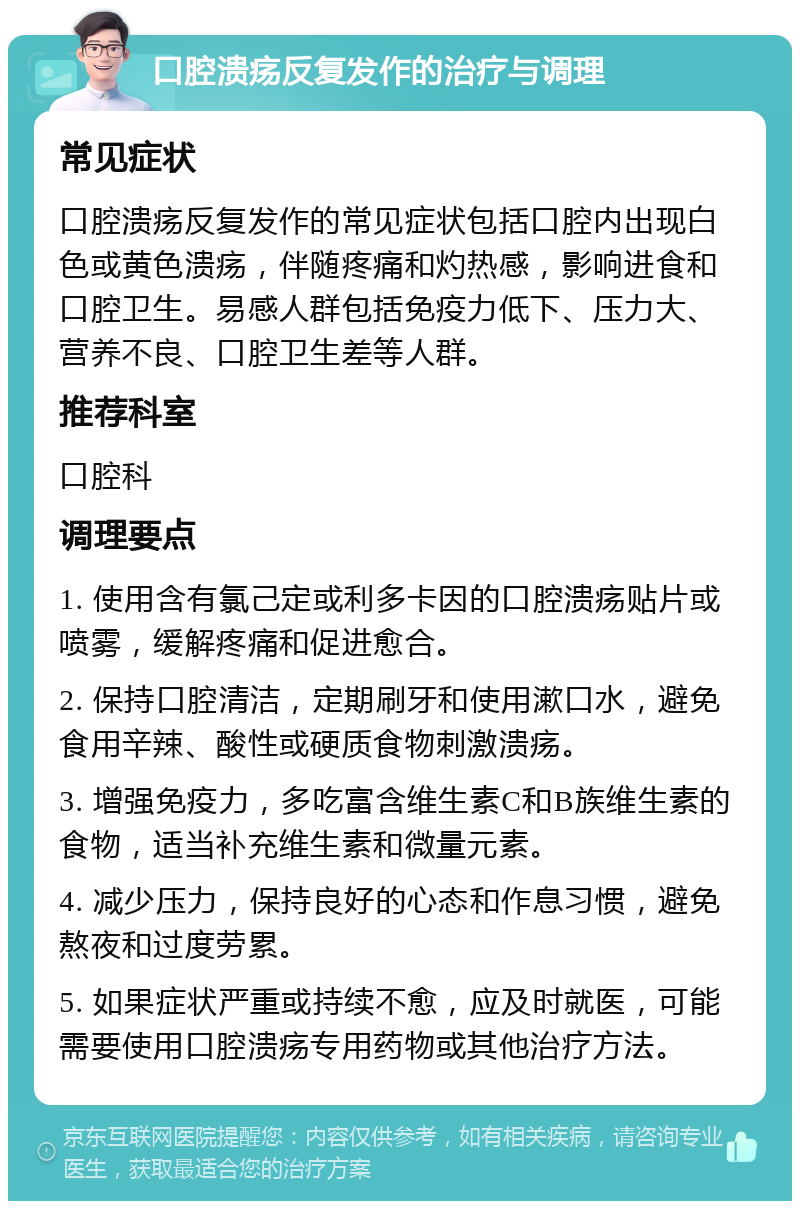 口腔溃疡反复发作的治疗与调理 常见症状 口腔溃疡反复发作的常见症状包括口腔内出现白色或黄色溃疡，伴随疼痛和灼热感，影响进食和口腔卫生。易感人群包括免疫力低下、压力大、营养不良、口腔卫生差等人群。 推荐科室 口腔科 调理要点 1. 使用含有氯己定或利多卡因的口腔溃疡贴片或喷雾，缓解疼痛和促进愈合。 2. 保持口腔清洁，定期刷牙和使用漱口水，避免食用辛辣、酸性或硬质食物刺激溃疡。 3. 增强免疫力，多吃富含维生素C和B族维生素的食物，适当补充维生素和微量元素。 4. 减少压力，保持良好的心态和作息习惯，避免熬夜和过度劳累。 5. 如果症状严重或持续不愈，应及时就医，可能需要使用口腔溃疡专用药物或其他治疗方法。