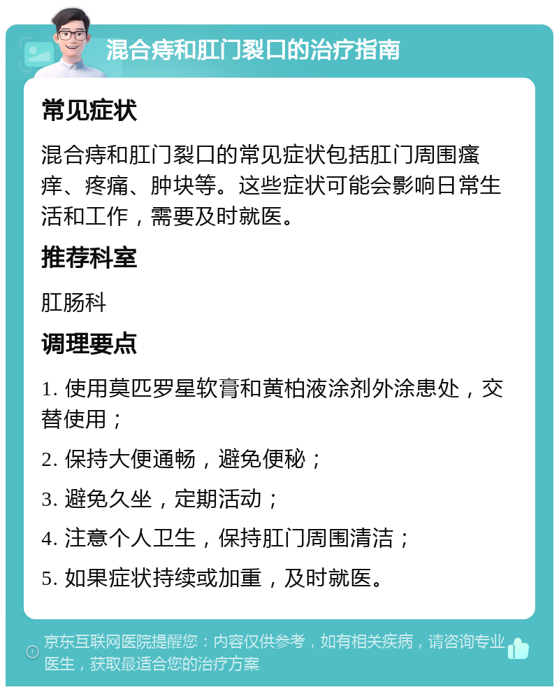 混合痔和肛门裂口的治疗指南 常见症状 混合痔和肛门裂口的常见症状包括肛门周围瘙痒、疼痛、肿块等。这些症状可能会影响日常生活和工作，需要及时就医。 推荐科室 肛肠科 调理要点 1. 使用莫匹罗星软膏和黄柏液涂剂外涂患处，交替使用； 2. 保持大便通畅，避免便秘； 3. 避免久坐，定期活动； 4. 注意个人卫生，保持肛门周围清洁； 5. 如果症状持续或加重，及时就医。