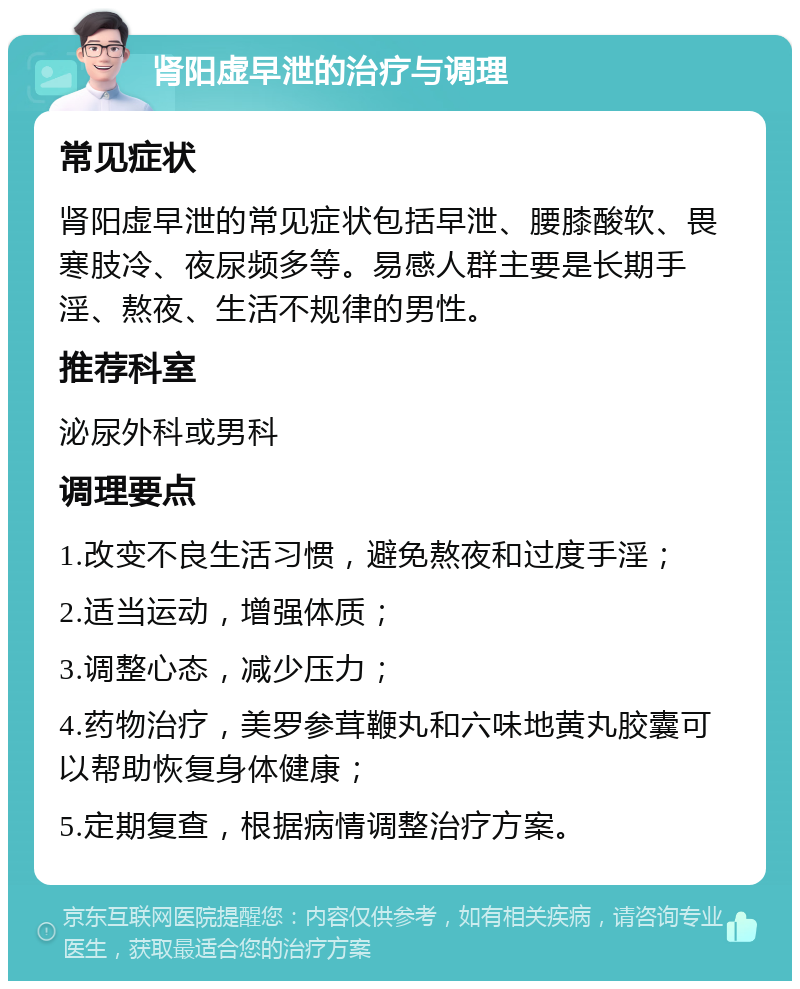 肾阳虚早泄的治疗与调理 常见症状 肾阳虚早泄的常见症状包括早泄、腰膝酸软、畏寒肢冷、夜尿频多等。易感人群主要是长期手淫、熬夜、生活不规律的男性。 推荐科室 泌尿外科或男科 调理要点 1.改变不良生活习惯，避免熬夜和过度手淫； 2.适当运动，增强体质； 3.调整心态，减少压力； 4.药物治疗，美罗参茸鞭丸和六味地黄丸胶囊可以帮助恢复身体健康； 5.定期复查，根据病情调整治疗方案。